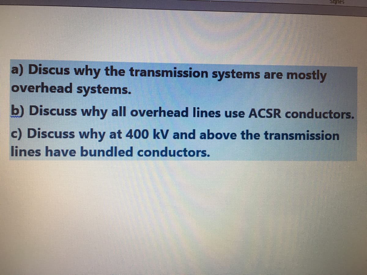 Styles
a) Discus why the transmission systems are mostly
overhead systems.
b) Discuss why all overhead lines use ACSR conductors.
c) Discuss why at 400 kV and above the transmission
lines have bundled conductors.
