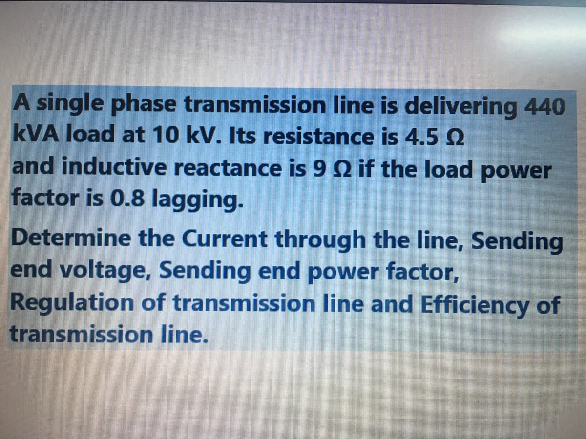 A single phase transmission line is delivering 440
kVA load at 10 kV. Its resistance is 4.5 2
and inductive reactance is 9 Q if the load
power
factor is 0.8 lagging.
Determine the Current through the line, Sending
end voltage, Sending end power factor,
Regulation of transmission line and Efficiency of
transmission line.
