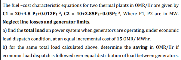 The fuel -cost characteristic equations for two thermal plants in OMR/Hr are given by
C1 = 20+4.8 P1+0.012P1 ², C2 = 40+2.85P2+0.05P2 2, Where P1, P2 are in MW.
Neglect line losses and generator limits.
a) find the total load on power system when generators are operating, under economic
load dispatch condition, at an equal incremental cost of 15 OMR/ MWhr.
b) for the same total load calculated above, determine the saving in OMR/Hr if
economic load dispatch is followed over equal distribution of load between generators.
