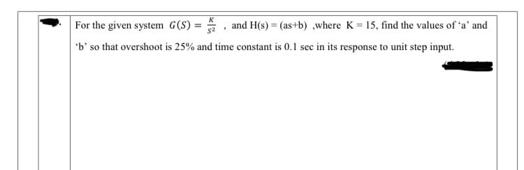 K
For the given system G(S)
and H(s) = (as+b) ,where K = 15, find the values of 'a' and
'b' so that overshoot is 25% and time constant is 0.1 sec in its response to unit step input.

