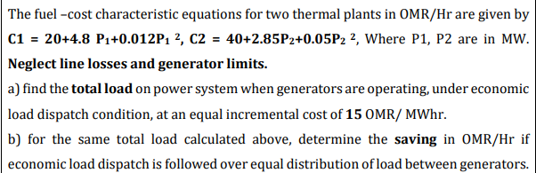 The fuel -cost characteristic equations for two thermal plants in OMR/Hr are given by
C1 = 20+4.8 P1+0.012P1 ², C2 = 40+2.85P2+0.05P2 ?, Where P1, P2 are in MW.
Neglect line losses and generator limits.
a) find the total load on power system when generators are operating, under economic
load dispatch condition, at an equal incremental cost of 15 OMR/ MWhr.
b) for the same total load calculated above, determine the saving in OMR/Hr if
economic load dispatch is followed over equal distribution of load between generators.
