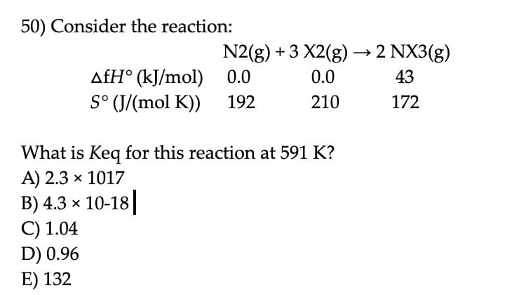 50) Consider the reaction:
N2(g) + 3 X2(g) → 2 NX3(g)
0.0
0.0
43
210
172
AfH (kJ/mol)
S° (J/(mol K)) 192
What is Keq for this reaction at 591 K?
A) 2.3 × 1017
B) 4.3 × 10-18
C) 1.04
D) 0.96
E) 132