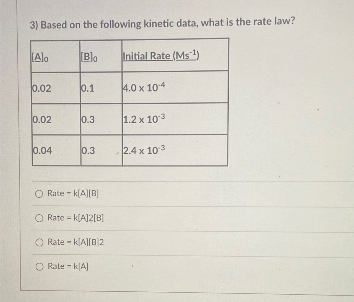3) Based on the following kinetic data, what is the rate law?
[Alo
[B]o
Initial Rate (Ms¹)
0.02
0.1
4.0 x 10-4
0.02
0.3
1.2 x 10-3
0.04
0.3
2.4 x 10-3
O Rate = k[A][B]
Rate = k[A]2[B]
O Rate = k[A][B]2
O Rate = k[A]