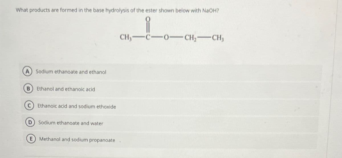 What products are formed in the base hydrolysis of the ester shown below with NaOH?
Sodium ethanoate and ethanol
B) Ethanol and ethanoic acid
Ethanoic acid and sodium ethoxide
Sodium ethanoate and water
Methanol and sodium propanoate
CH, C-O-CH2-CH,