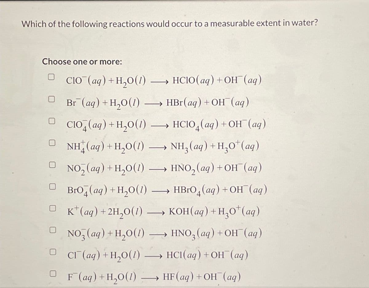Which of the following reactions would occur to a measurable extent in water?
Choose one or more:
CIO (aq) + H₂O(1) →→→→→→ HCIO(aq) + OH¯ (aq)
Br (aq) +H,O(l) →→→ HBr (aq) + OH¯¯ (aq)
C104(aq) + H₂O(1) → HCIO (aq) + OH(aq)
DNH(aq)+H,O(1)
NH3 (aq) + H₂O¹ (aq)
NO₂(aq) + H₂O(1) →→→→→ HNO₂ (aq) + OH¯(aq)
Bro(aq) + H₂O(1)
→ HBrO (aq) + OH(aq)
□K (aq) + 2H₂0 (1) →→KOH(aq) + H₂0¹ (aq)
NO3 (aq) + H₂O(1)
D_CT(aq)+H,O(1)
OF (aq) +H₂O(1)
→
->> HNO3(aq) + OH(aq)
→ HCl(aq) + OH(aq)
→ HF (aq) + OH (aq)