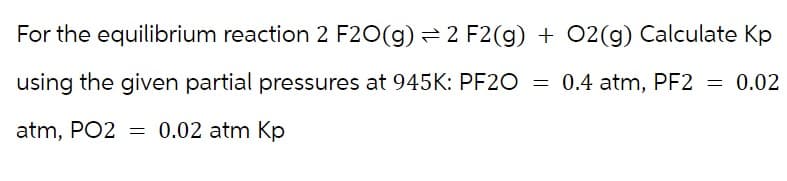 For the equilibrium reaction 2 F20(g) 2 F2(g) + O2(g) Calculate Kp
using the given partial pressures at 945K: PF2O = 0.4 atm, PF2 = 0.02
atm, PO2 = 0.02 atm Kp