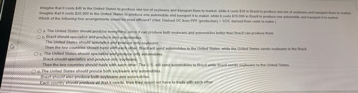 R
Imagine that it costs $40 in the United States to produce one ton of soybeans and transport them to market, while it costs $30 in Brazil to produce one ton of soybeans and transport them to market
Imagine that it costs $20,000 in the United States to produce one automobile and transport it to maket, while costs $10,000 in Brazil to produce one automobile and transport it to market.
Which of the following four arrangements would be most efficient? (Hint: Derived OC from PPF (production) = 1/OC derived from costs to make )
a. The United States should produce everything, since it can produce both soybeans and automobiles better than Brazil can produce them.
Ob. Brazil should specialize and produce only automobiles.
The United States should specialize and produce only soybeans.
Then the two countries should trade with each other. Brazil will send automobiles to the United States, while the United States sends soybeans to the Brazil.
Oc. The United States should specialize and produce only automobiles.
Brazil should specialize and produce only soybeans.
Then the two countries should trade with each other. The U.S. will send automobiles to Brazil while Brazil sends saybeans to the United States.
Od. The United States should prouce both soybeans and automobiles.
Brazil should also produce both soybeans and automobiles.
Each country should produce all that it needs, then they would not have to trade with each other