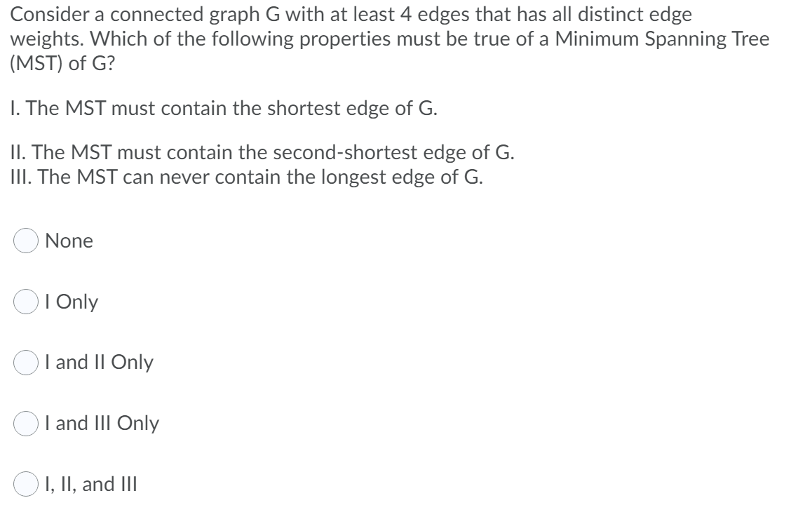 Consider a connected graph G with at least 4 edges that has all distinct edge
weights. Which of the following properties must be true of a Minimum Spanning Tree
(MST) of G?
I. The MST must contain the shortest edge of G.
II. The MST must contain the second-shortest edge of G.
III. The MST can never contain the longest edge of G.
O None
OI Only
OI and II Only
I and III Only
OI, II, and III
