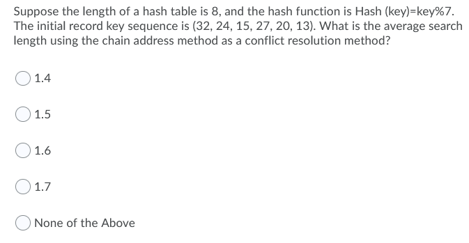 Suppose the length of a hash table is 8, and the hash function is Hash (key)=key%7.
The initial record key sequence is (32, 24, 15, 27, 20, 13). What is the average search
length using the chain address method as a conflict resolution method?
1.4
1.5
1.6
1.7
None of the Above
