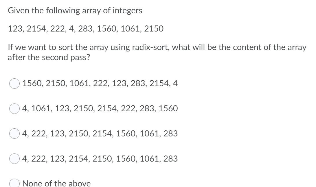 Given the following array of integers
123, 2154, 222, 4, 283, 1560, 1061, 2150
If we want to sort the array using radix-sort, what will be the content of the array
after the second pass?
1560, 2150, 1061, 222, 123, 283, 2154, 4
О 4, 1061, 123, 2150, 2154, 222, 283, 1560
О4, 222, 123, 2150, 2154,
560,
61, 283
4, 222, 123, 2154, 2150, 1560, 1061, 283
O None of the above
