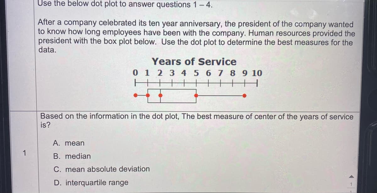 Use the below dot plot to answer questions 1-4.
After a company celebrated its ten year anniversary, the president of the company wanted
to know how long employees have been with the company. Human resources provided the
president with the box plot below. Use the dot plot to determine the best measures for the
data.
Years of Service
0 1 2 3 4 5 6 7 8 9 10
Based on the information in the dot plot, The best measure of center of the years of service
is?
A. mean
1
B. median
C. mean absolute deviation
D. interquartile range
