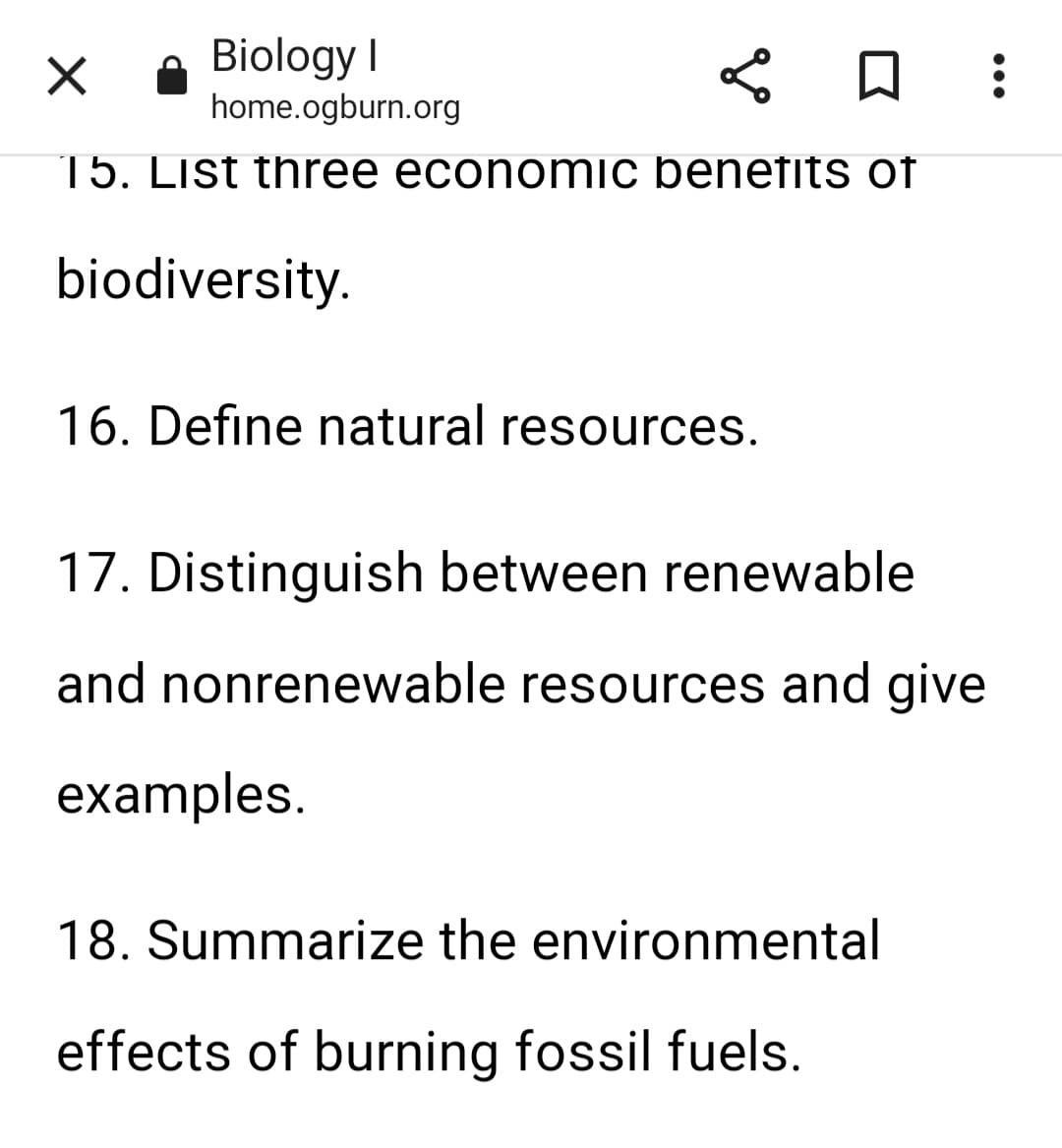 X
Biology I
home.ogburn.org
15. List three economic benefits of
biodiversity.
< 0 :
16. Define natural resources.
17. Distinguish between renewable
and nonrenewable resources and give
examples.
18. Summarize the environmental
effects of burning fossil fuels.
