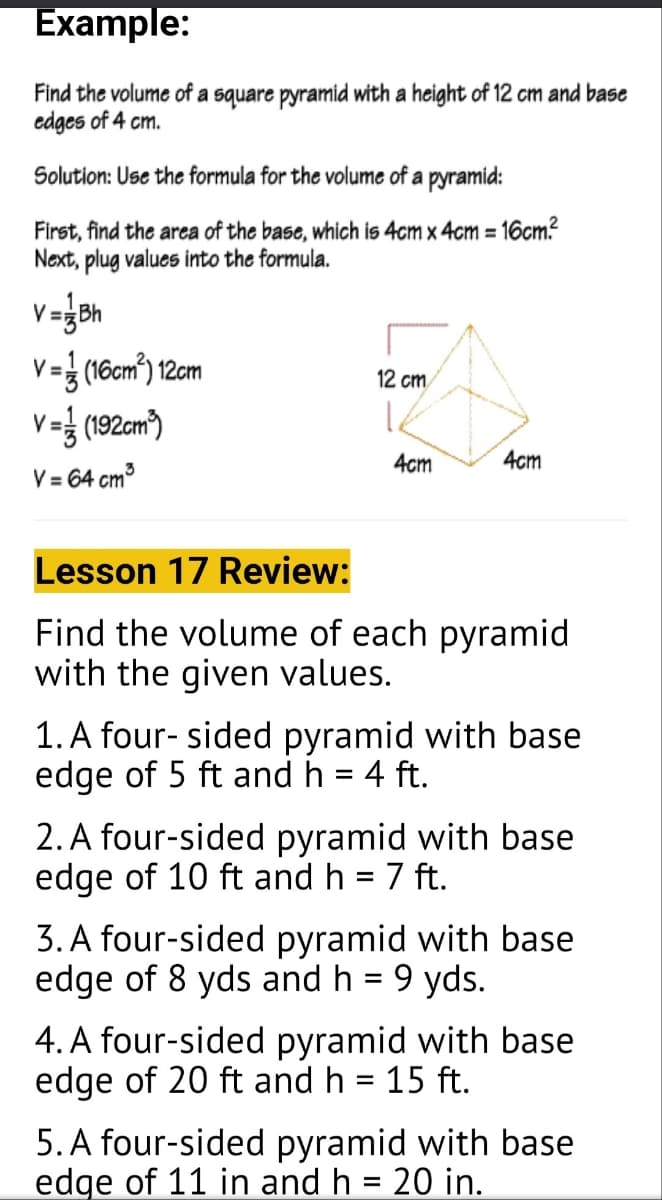 Example:
Find the volume of a square pyramid with a height of 12 cm and base
edges of 4 cm.
Solution: Use the formula for the volume of a pyramid:
First, find the area of the base, which is 4cm x 4cm = 16cm²
Next, plug values into the formula.
V = 1/3 (16cm²) 12cm
V=(192cm³)
12 cm
し
4cm
4cm
V = 64 cm³
Lesson 17 Review:
Find the volume of each pyramid
with the given values.
1. A four-sided pyramid with base
edge of 5 ft and h = 4 ft.
2. A four-sided pyramid with base
edge of 10 ft and h = 7 ft.
3. A four-sided pyramid with base
edge of 8 yds and h = 9 yds.
4. A four-sided pyramid with base
edge of 20 ft and h = 15 ft.
5. A four-sided pyramid with base
edge of 11 in and h = 20 in.