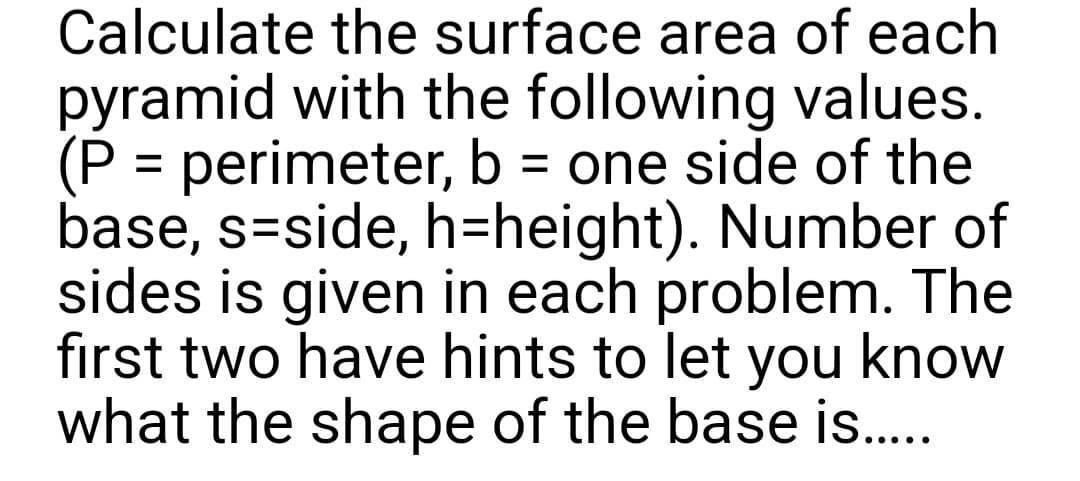Calculate the surface area of each
pyramid with the following values.
(P = perimeter, b = one side of the
base, s-side, h-height). Number of
sides is given in each problem. The
first two have hints to let you know
what the shape of the base is.....