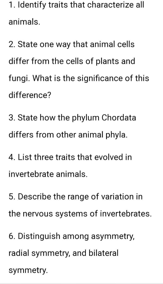 1. Identify traits that characterize all
animals.
2. State one way that animal cells
differ from the cells of plants and
fungi. What is the significance of this
difference?
3. State how the phylum Chordata
differs from other animal phyla.
4. List three traits that evolved in
invertebrate animals.
5. Describe the range of variation in
the nervous systems of invertebrates.
6. Distinguish among asymmetry,
radial symmetry, and bilateral
symmetry.