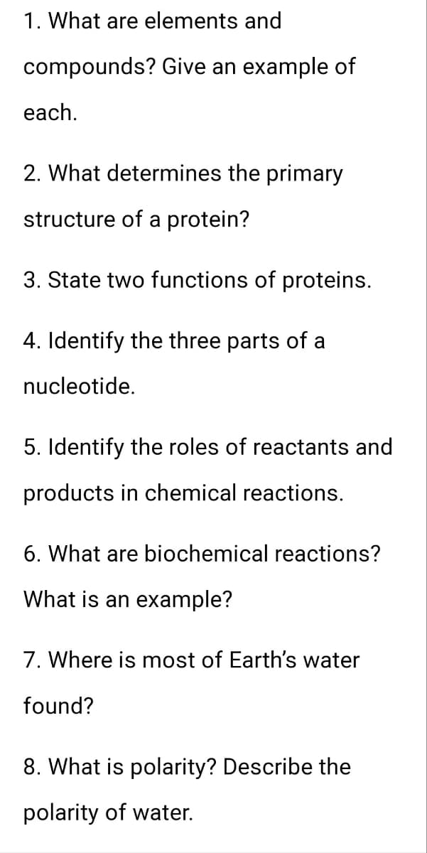 1. What are elements and
compounds? Give an example of
each.
2. What determines the primary
structure of a protein?
3. State two functions of proteins.
4. Identify the three parts of a
nucleotide.
5. Identify the roles of reactants and
products in chemical reactions.
6. What are biochemical reactions?
What is an example?
7. Where is most of Earth's water
found?
8. What is polarity? Describe the
polarity of water.