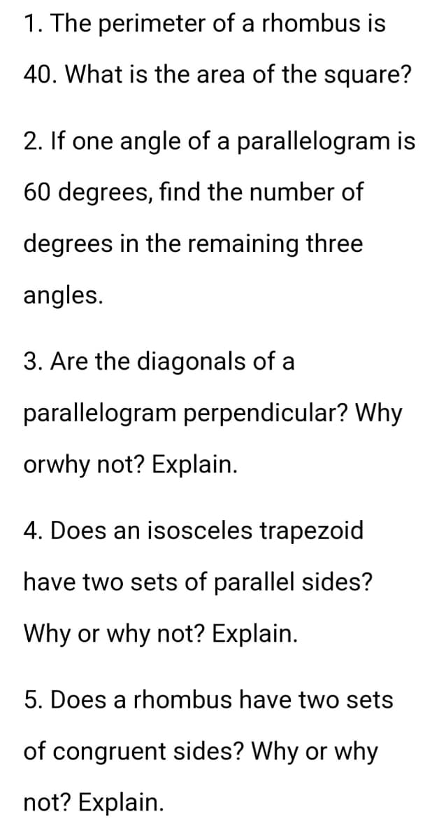 1. The perimeter of a rhombus is
40. What is the area of the square?
2. If one angle of a parallelogram is
60 degrees, find the number of
degrees in the remaining three
angles.
3. Are the diagonals of a
parallelogram perpendicular? Why
orwhy not? Explain.
4. Does an isosceles trapezoid
have two sets of parallel sides?
Why or why not? Explain.
5. Does a rhombus have two sets
of congruent sides? Why or why
not? Explain.