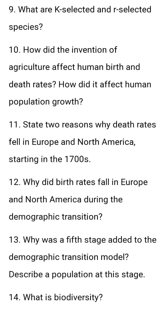 9. What are K-selected and r-selected
species?
10. How did the invention of
agriculture affect human birth and
death rates? How did it affect human
population growth?
11. State two reasons why death rates
fell in Europe and North America,
starting in the 1700s.
12. Why did birth rates fall in Europe
and North America during the
demographic transition?
13. Why was a fifth stage added to the
demographic transition model?
Describe a population at this stage.
14. What is biodiversity?