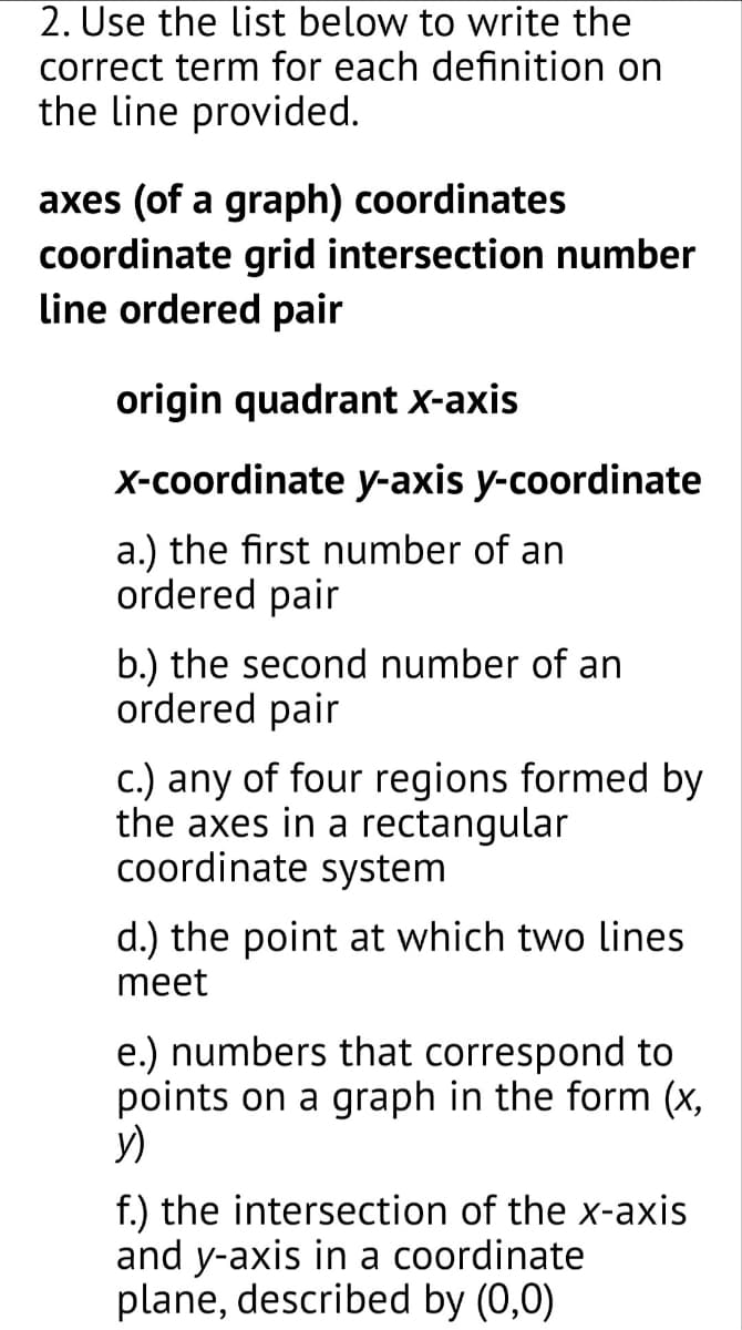 2. Use the list below to write the
correct term for each definition on
the line provided.
axes (of a graph) coordinates
coordinate grid intersection number
line ordered pair
origin quadrant X-axis
X-coordinate y-axis y-coordinate
a.) the first number of an
ordered pair
b.) the second number of an
ordered pair
c.) any of four regions formed by
the axes in a rectangular
coordinate system
d.) the point at which two lines
meet
e.) numbers that correspond to
points on a graph in the form (x,
y)
f.) the intersection of the x-axis
and y-axis in a coordinate
plane, described by (0,0)