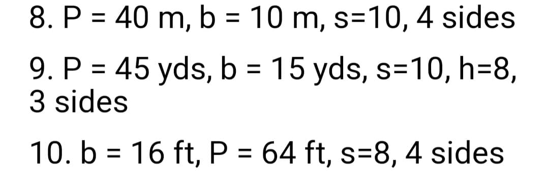 8. P = 40 m, b = 10 m, s=10, 4 sides
9. P = 45 yds, b = 15 yds, s=10, h=8,
3 sides
10. b = 16 ft, P = 64 ft, s=8, 4 sides