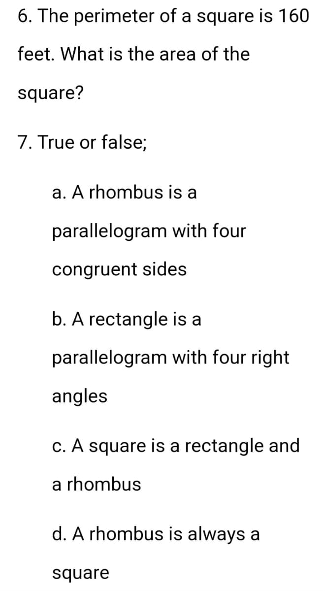 6. The perimeter of a square is 160
feet. What is the area of the
square?
7. True or false;
a. A rhombus is a
parallelogram with four
congruent sides
b. A rectangle is a
parallelogram with four right
angles
c. A square is a rectangle and
a rhombus
d. A rhombus is always a
square