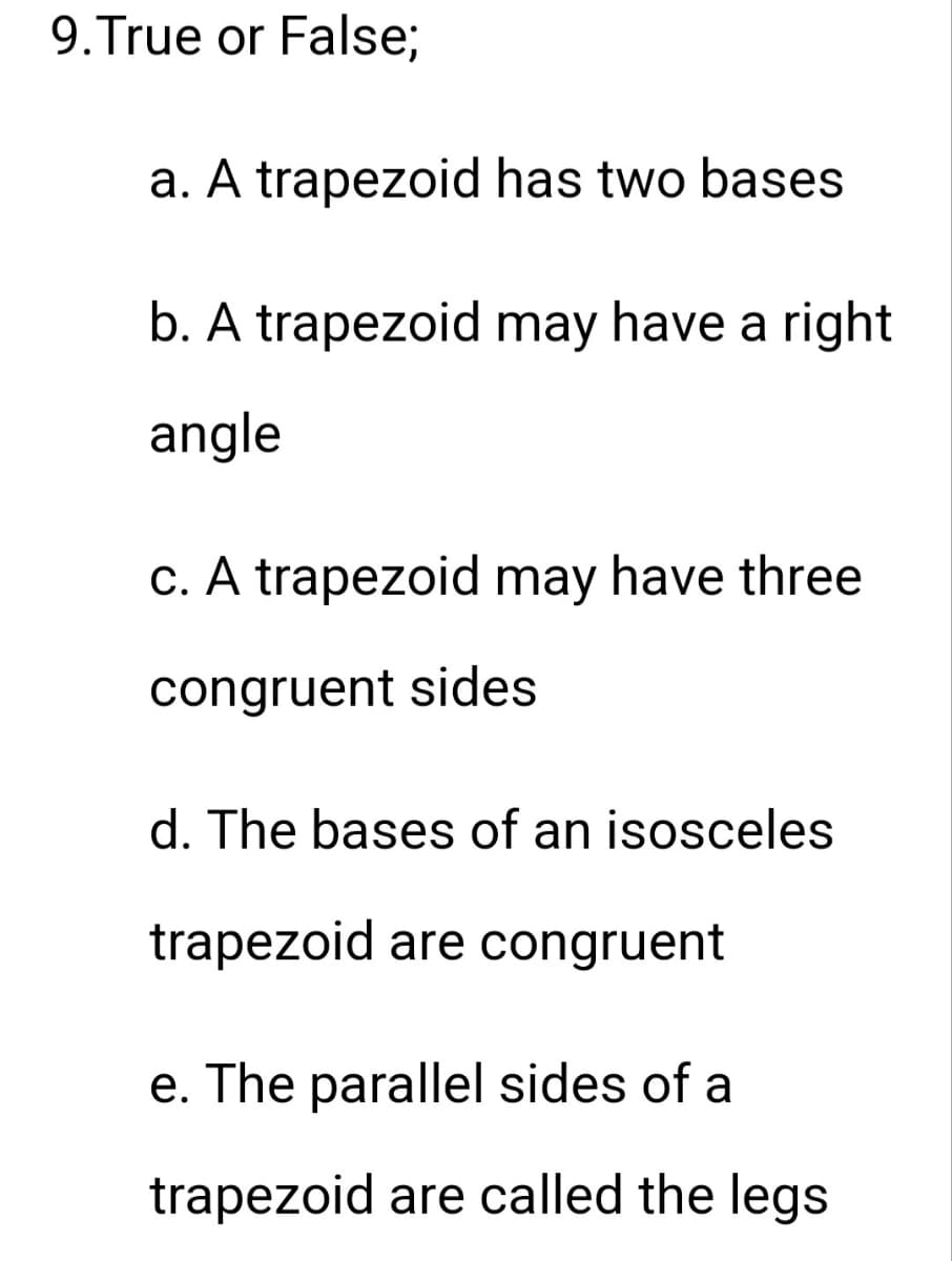 9.True or False;
a. A trapezoid has two bases
b. A trapezoid may have a right
angle
c. A trapezoid may have three
congruent sides
d. The bases of an isosceles
trapezoid are congruent
e. The parallel sides of a
trapezoid are called the legs
