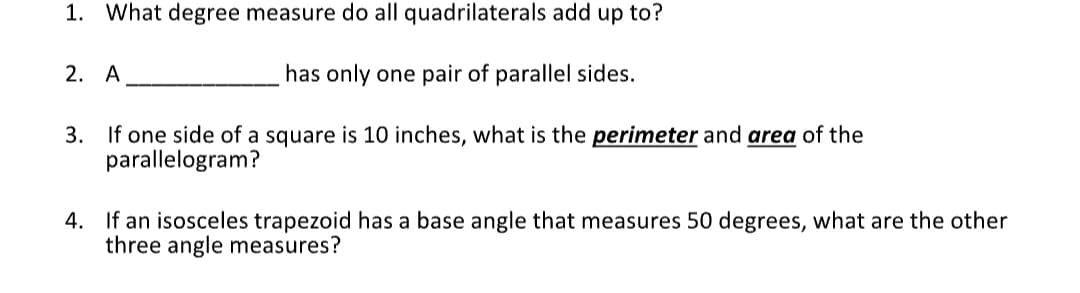 1. What degree measure do all quadrilaterals add up to?
has only one pair of parallel sides.
3. If one side of a square is 10 inches, what is the perimeter and area of the
parallelogram?
2. A
4. If an isosceles trapezoid has a base angle that measures 50 degrees, what are the other
three angle measures?