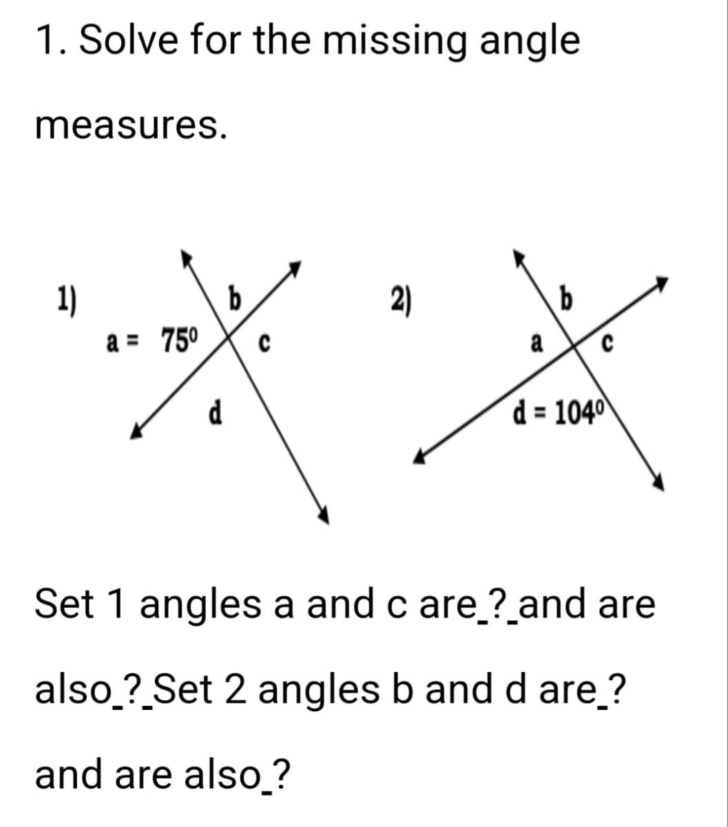 1. Solve for the missing angle
measures.
1)
a = 75⁰
d
b
C
2)
a
b
d=104⁰
Set 1 angles a and c are_?_and are
also_?_Set 2 angles b and d are_?
and are also_?