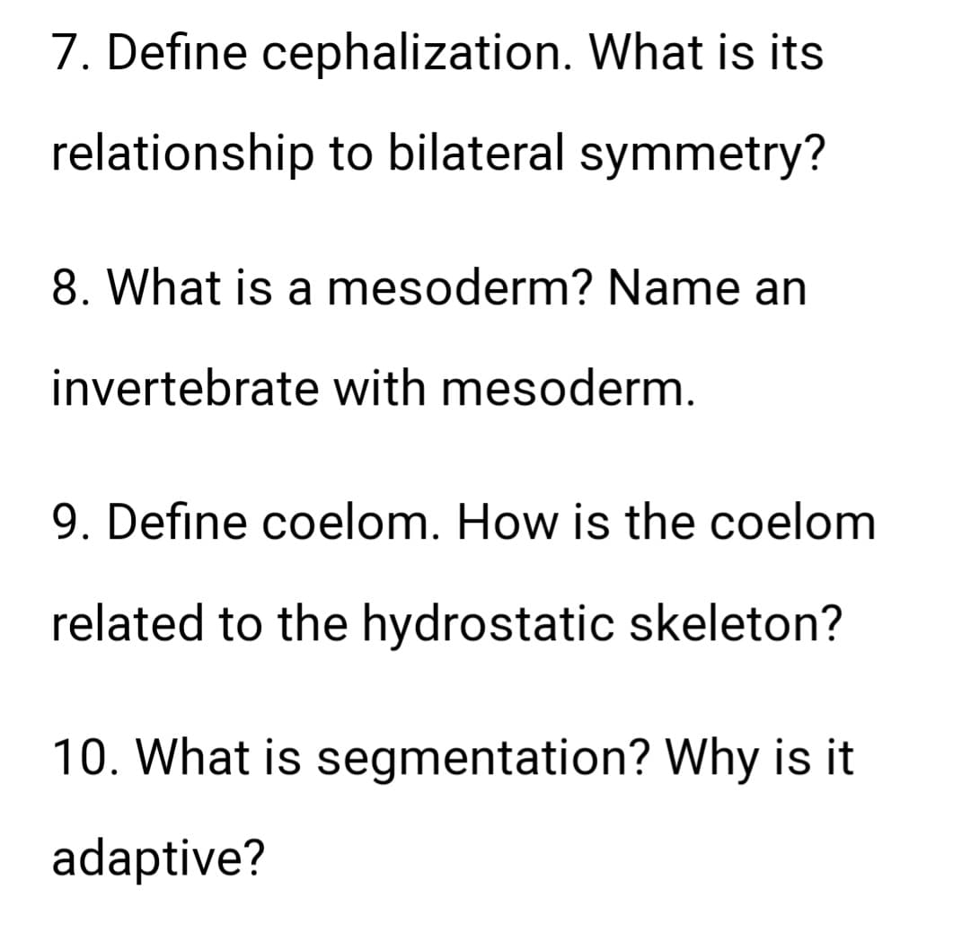 7. Define cephalization. What is its
relationship to bilateral symmetry?
8. What is a mesoderm? Name an
invertebrate with mesoderm.
9. Define coelom. How is the coelom
related to the hydrostatic skeleton?
10. What is segmentation? Why is it
adaptive?