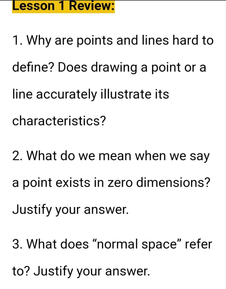 Lesson 1 Review:
1. Why are points and lines hard to
define? Does drawing a point or a
line accurately illustrate its
characteristics?
2. What do we mean when we say
a point exists in zero dimensions?
Justify your answer.
3. What does "normal space" refer
to? Justify your answer.