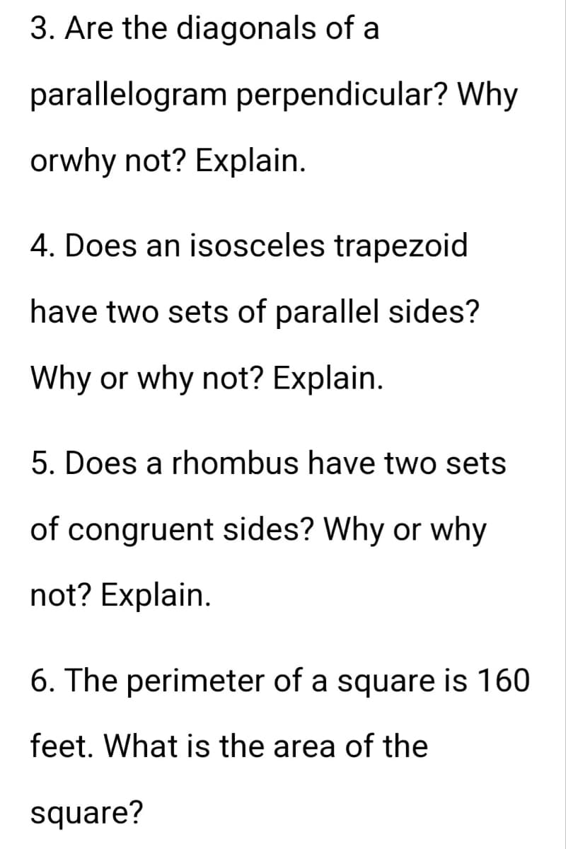 3. Are the diagonals of a
parallelogram perpendicular? Why
orwhy not? Explain.
4. Does an isosceles trapezoid
have two sets of parallel sides?
Why or why not? Explain.
5. Does a rhombus have two sets
of congruent sides? Why or why
not? Explain.
6. The perimeter of a square is 160
feet. What is the area of the
square?