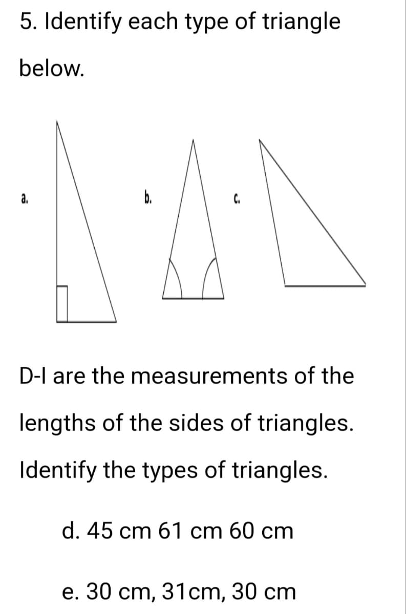 5. Identify each type of triangle
below.
C.
140
a.
D-I are the measurements of the
lengths of the sides of triangles.
Identify the types of triangles.
d. 45 cm 61 cm 60 cm
e. 30 cm, 31cm, 30 cm