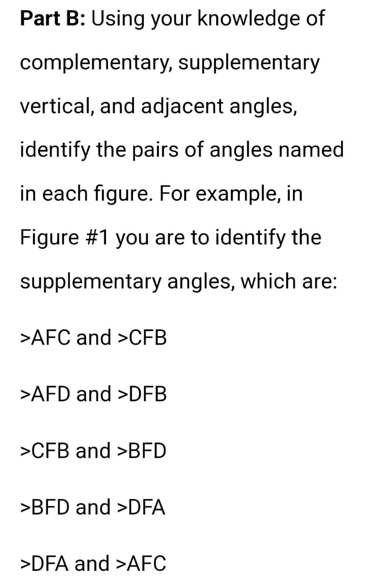 Part B: Using your knowledge of
complementary, supplementary
vertical, and adjacent angles,
identify the pairs of angles named
in each figure. For example, in
Figure #1 you are to identify the
supplementary angles, which are:
>AFC and >CFB
>AFD and >DFB
>CFB and >BFD
>BFD and >DFA
>DFA and >AFC