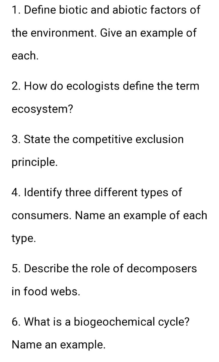 1. Define biotic and abiotic factors of
the environment. Give an example of
each.
2. How do ecologists define the term
ecosystem?
3. State the competitive exclusion
principle.
4. Identify three different types of
consumers. Name an example of each
type.
5. Describe the role of decomposers
in food webs.
6. What is a biogeochemical cycle?
Name an example.