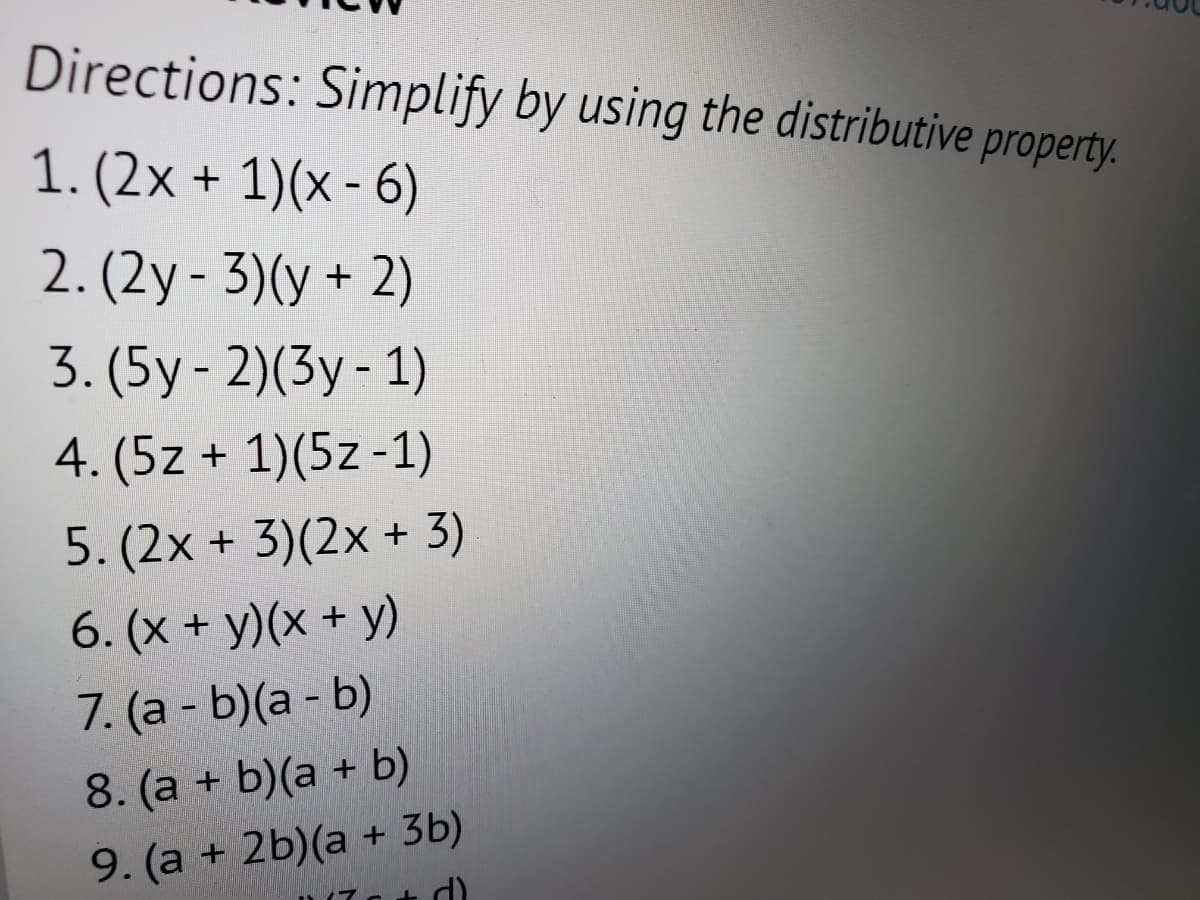 Directions: Simplify by using the distributive property.
1. (2x + 1)(x-6)
2. (2y - 3)(y + 2)
3. (5y-2)(3y - 1)
4. (5z + 1)(5z-1)
5. (2x + 3)(2x + 3)
6. (x + y)(x + y)
7. (a - b)(a - b)
8. (a + b)(a + b)
9. (a + 2b)(a + 3b)