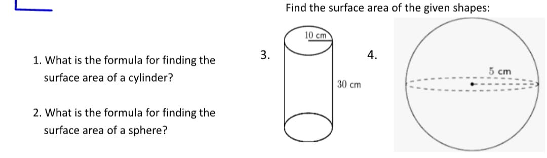 1. What is the formula for finding the
surface area of a cylinder?
2. What is the formula for finding the
surface area of a sphere?
3.
Find the surface area of the given shapes:
10 cm
30 cm
4.
5 cm