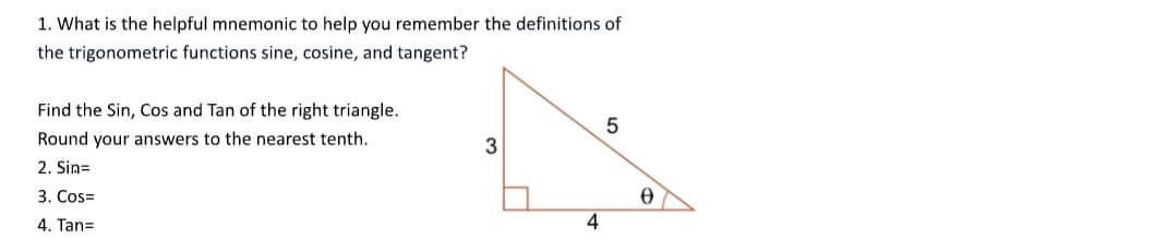 1. What is the helpful mnemonic to help you remember the definitions of
the trigonometric functions sine, cosine, and tangent?
Find the Sin, Cos and Tan of the right triangle.
Round your answers to the nearest tenth.
2. Sin=
3. Cos=
4. Tan=
3
4
5
0
