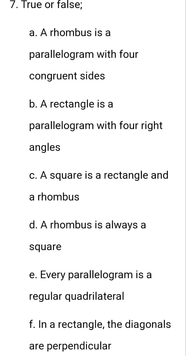 7. True or false;
a. A rhombus is a
parallelogram
congruent sides
with four
b. A rectangle is a
parallelogram with four right
angles
c. A square is a rectangle and
a rhombus
d. A rhombus is always a
square
e. Every parallelogram is a
regular quadrilateral
f. In a rectangle, the diagonals
are perpendicular