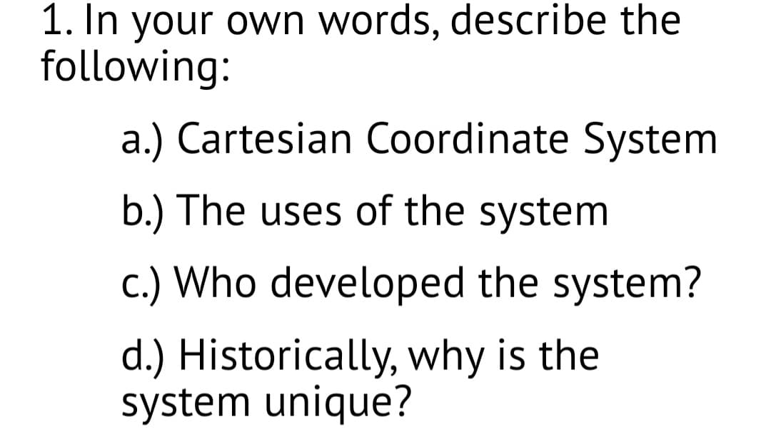 1. In your own words, describe the
following:
a.) Cartesian Coordinate System
b.) The uses of the system
c.) Who developed the system?
d.) Historically, why is the
system unique?