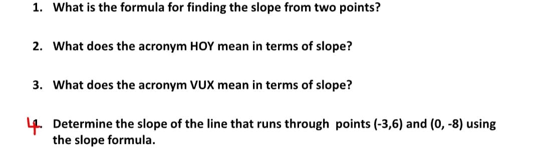 1. What is the formula for finding the slope from two points?
2. What does the acronym HOY mean in terms of slope?
3. What does the acronym VUX mean in terms of slope?
4. Determine the slope of the line that runs through points (-3,6) and (0, -8) using
the slope formula.