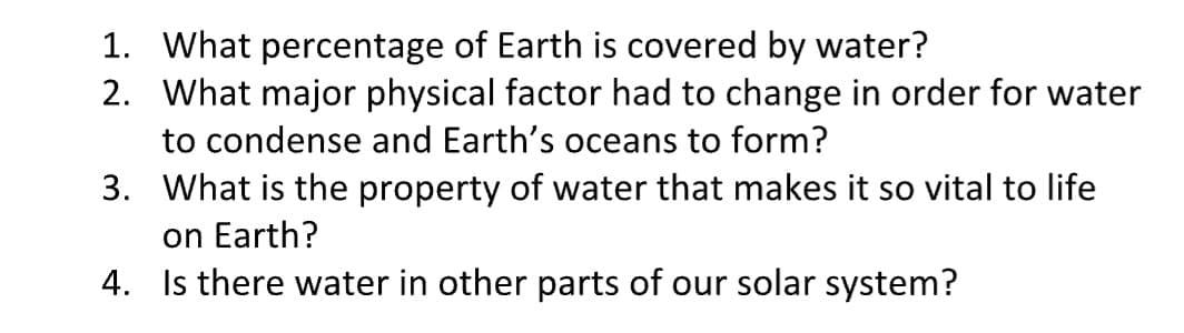 1. What percentage of Earth is covered by water?
2. What major physical factor had to change in order for water
to condense and Earth's oceans to form?
3.
What is the property of water that makes it so vital to life
on Earth?
4.
Is there water in other parts of our solar system?