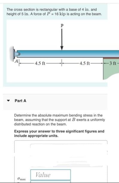 The cross section is rectangular with a base of 4 in. and
height of 5 in. A force of P = 16 kip is acting on the beam.
P
Part A
4.5 ft-
-4.5 ft-
3 ft-
Determine the absolute maximum bending stress in the
beam, assuming that the support at B exerts a uniformly
distributed reaction on the beam.
Express your answer to three significant figures and
include appropriate units.
Omax
Value