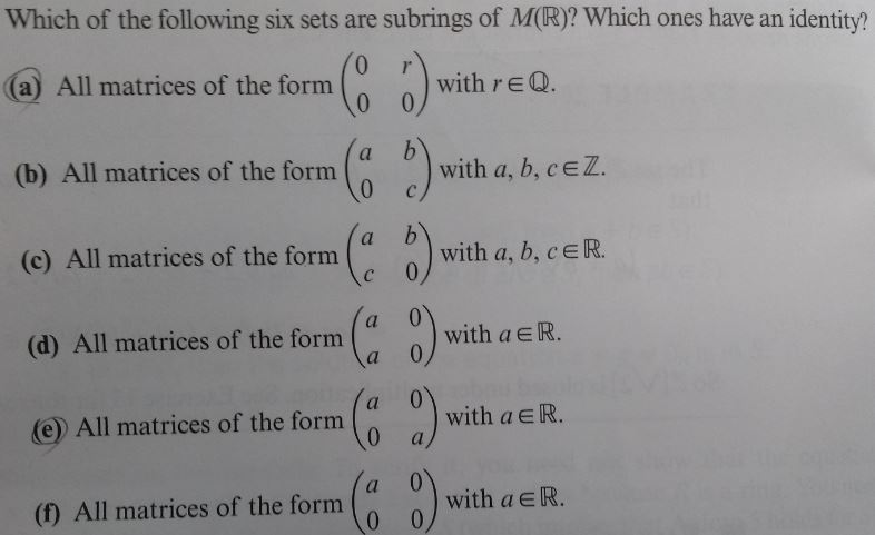 Which of the following six sets are subrings of M(R)? Which ones have an identity?
0
0
(a) All matrices of the form
(8 5)
with reQ.
(b) All matrices of the form
(c) All matrices of the form
(d) All matrices of the form
(a b)
0
Ca
a
a
with a, b, cЄZ.
b
with a, b, c = R.
0
with a Є R.
0
with a ЄR.
(e) All matrices of the form
a
(69)
(f) All matrices of the form
0
(a)
with a ЄR.
0