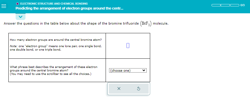 =
O ELECTRONIC STRUCTURE AND CHEMICAL BONDING
Predicting the arrangement of electron groups around the centr...
Answer the questions in the table below about the shape of the bromine trifluoride (BrF3) molecule.
How many electron groups are around the central bromine atom?
Note: one "electron group" means one lone pair, one single bond,
one double bond, or one triple bond.
What phrase best describes the arrangement
se electron
groups around the central bromine atom?
(You may need to use the scrollbar to see all the choices.)
0
(choose one)
5
0/3