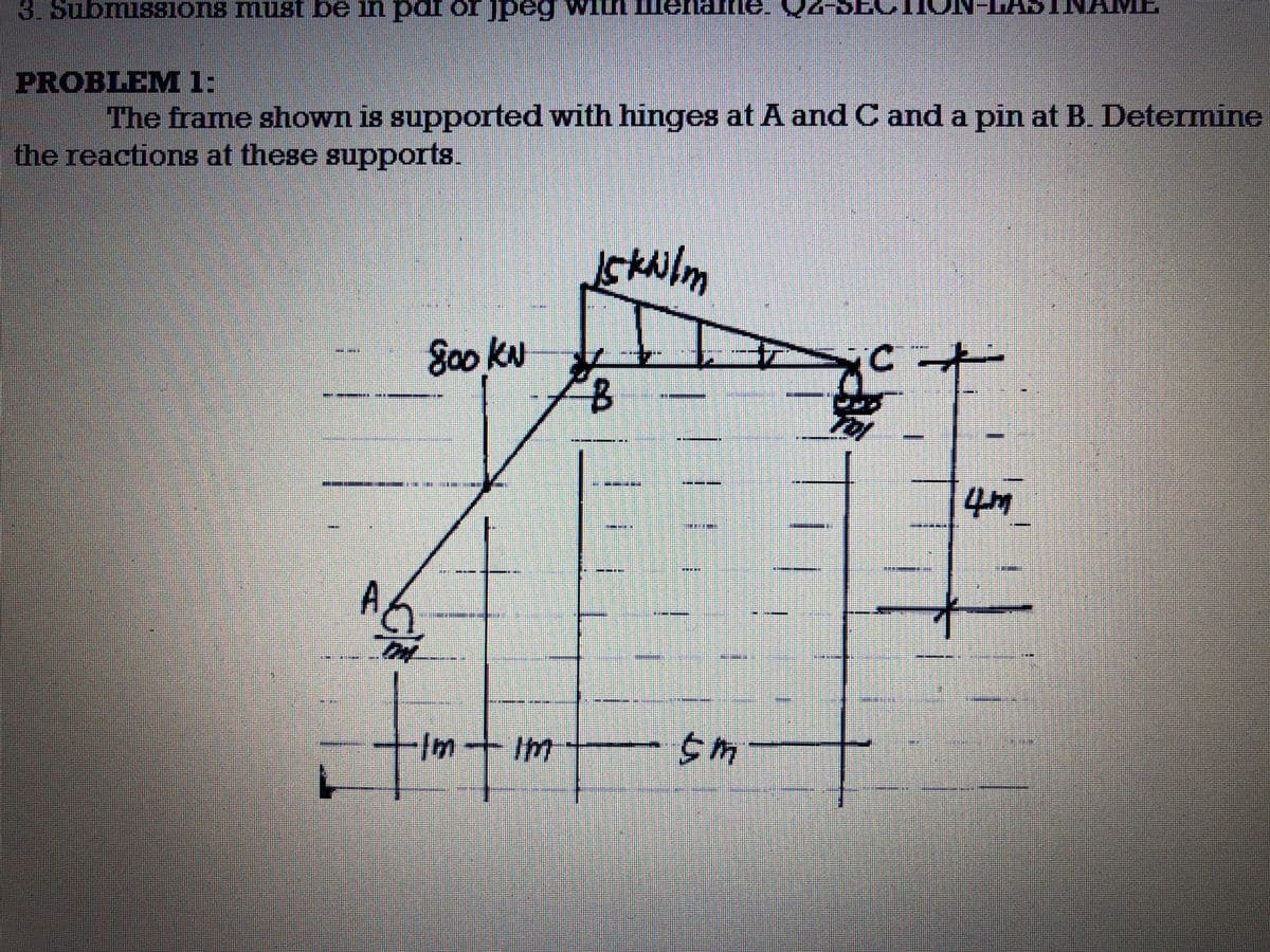3. Submissions must be in pai or jpeg
PROBLEM 1:
The frame shown is supported with hinges at A and C and a pin at B. Determine
the reactions at these supports.
A6
On
peg wil
800 KN
EX
tim
Im - Im
-
Iskwilm
300
***
199
201
4m
THE
