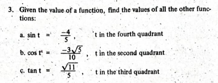 3. Given the value of a function, find the values of all the other func-
tions:
a. sin t
b. cos t =
c. tant =
3,
5
-3√/50
10
/11
5
't in the fourth quadrant
t in the second quadrant.
t in the third quadrant
