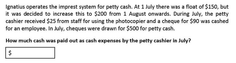Ignatius operates the imprest system for petty cash. At 1 July there was a float of $150, but
it was decided to increase this to $200 from 1 August onwards. During July, the petty
cashier received $25 from staff for using the photocopier and a cheque for $90 was cashed
for an employee. In July, cheques were drawn for $500 for petty cash.
How much cash was paid out as cash expenses by the petty cashier in July?
%24
