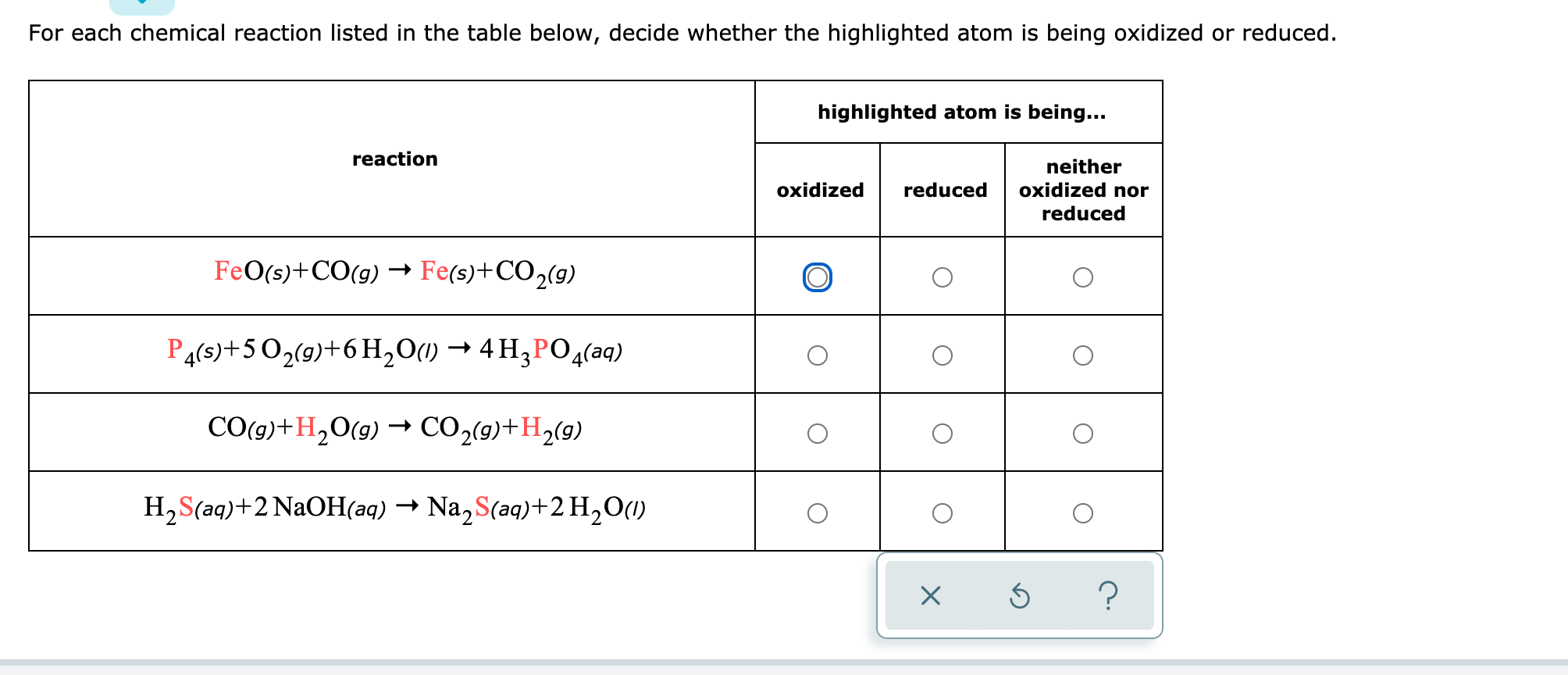 For each chemical reaction listed in the table below, decide whether the highlighted atom is being oxidized or reduced.
highlighted atom is being...
reaction
neither
oxidized
reduced
oxidized nor
reduced
FeO(s)+CO(g) → Fe(s)+CO2(g)
P4(s)+5O2(9)+6 H,0(1) → 4 H3PO4(aq)
CO(9)+H,O(9) – CO2(9)+H2(9)
H,S(aq)+2 N2OH(aq) → Na, S(aq)+2H2O(1)
