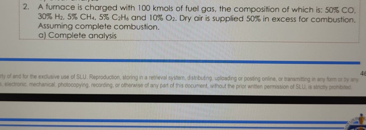 2. A furnace is charged with 100 kmols of fuel gas, the composition of which is: 50% CO,
30% H2, 5% CH4, 5% C2H6 and 10% O2. Dry air is supplied 50% in excess for combustion.
Assuming complete combUstion.
a) Complete analysis
46
rty of and for the exclusive use of SLU. Reproduction, storing in a retneval system, distributing. uploading or posting online, or transmitting in any form or by any
5, electronic, mechanical, photocopying, recording, or otherwise of any part of this document, without the prior written permission of SLU, is strictly prohibited.
STIOUIS
