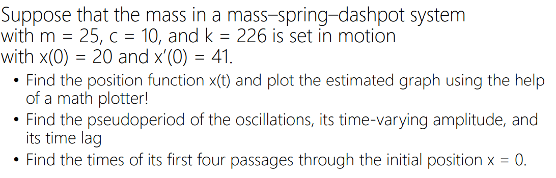 Suppose that the mass in a mass-spring-dashpot system
25, c = 10, and k = 226 is set in motion
41.
with m
with x(0) = 20 and x'(0)
Find the position function x(t) and plot the estimated graph using the help
of a math plotter!
Find the pseudoperiod of the oscillations, its time-varying amplitude, and
its time lag
Find the times of its first four passages through the initial position x = 0.
